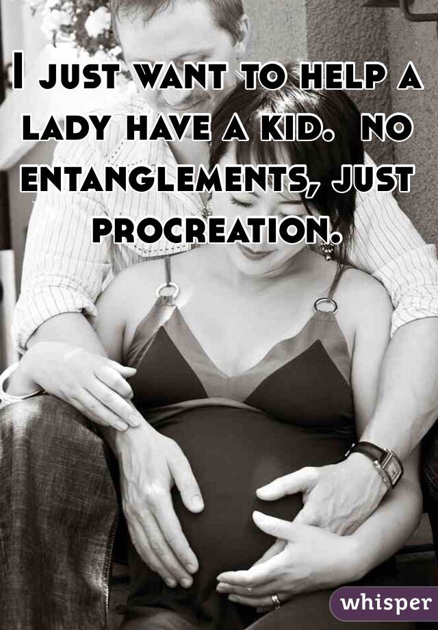 I just want to help a lady have a kid.  no entanglements, just procreation.