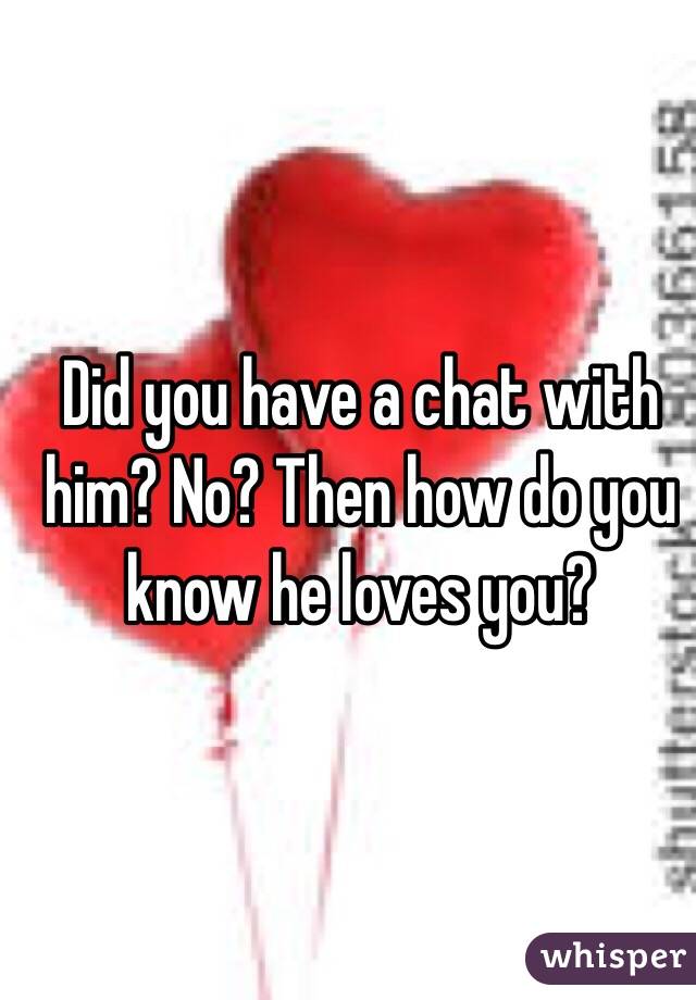 Did you have a chat with him? No? Then how do you know he loves you?