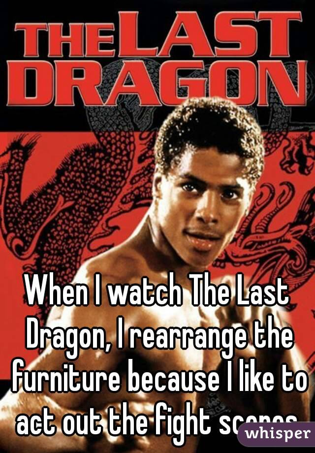 When I watch The Last Dragon, I rearrange the furniture because I like to act out the fight scenes.