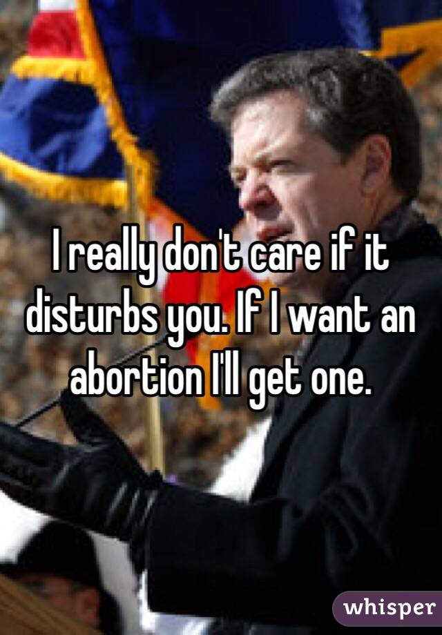 I really don't care if it disturbs you. If I want an abortion I'll get one.
