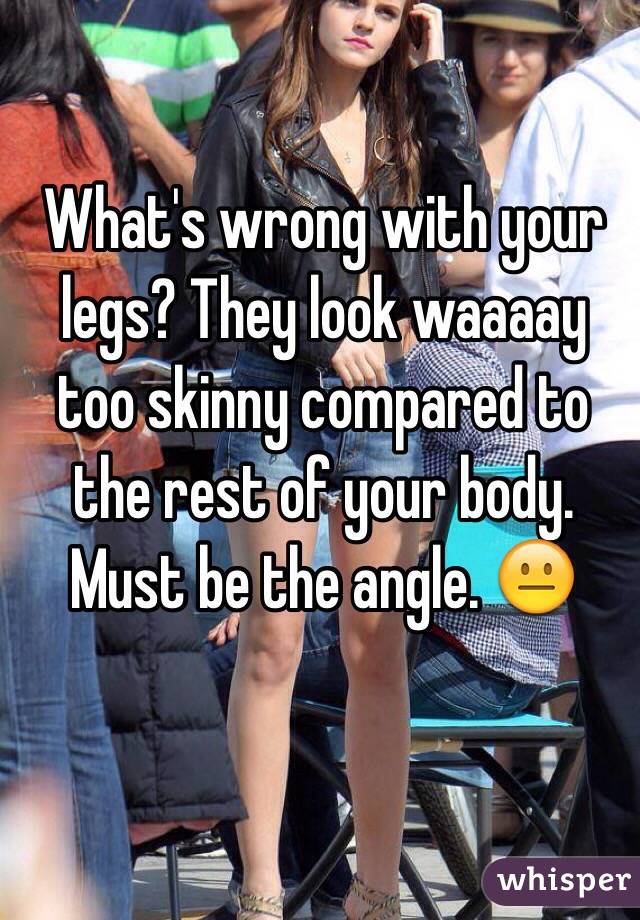 What's wrong with your legs? They look waaaay too skinny compared to the rest of your body. Must be the angle. 😐