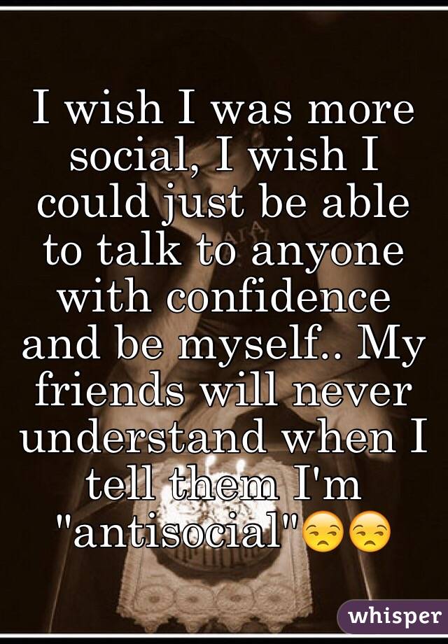 I wish I was more social, I wish I could just be able to talk to anyone with confidence and be myself.. My friends will never understand when I tell them I'm "antisocial"😒😒