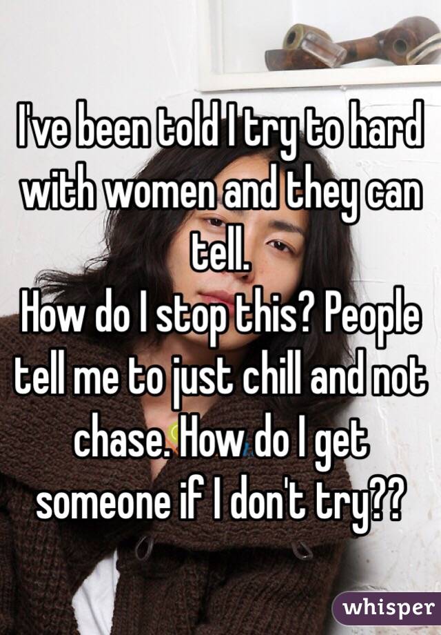 I've been told I try to hard with women and they can tell. 
How do I stop this? People tell me to just chill and not chase. How do I get someone if I don't try??