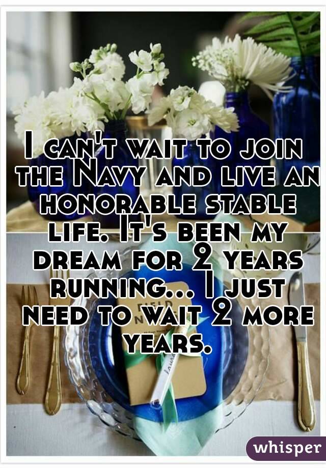I can't wait to join the Navy and live an honorable stable life. It's been my dream for 2 years running... I just need to wait 2 more years.