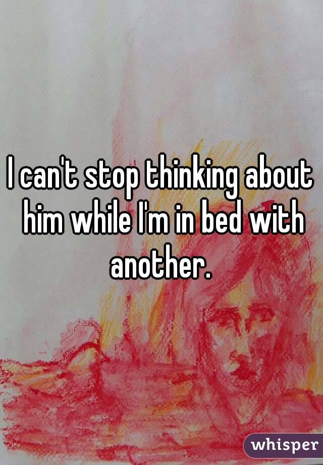 I can't stop thinking about him while I'm in bed with another. 