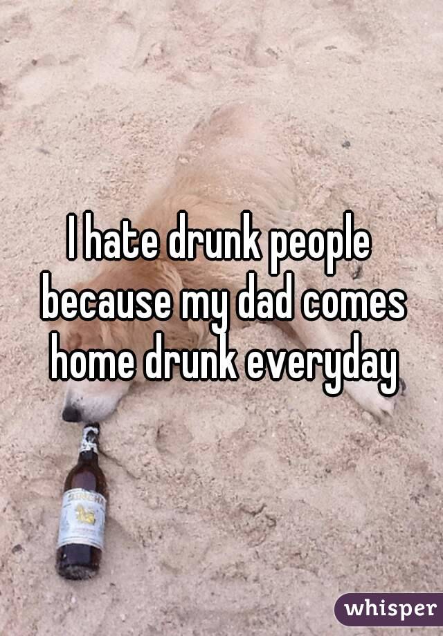 I hate drunk people because my dad comes home drunk everyday