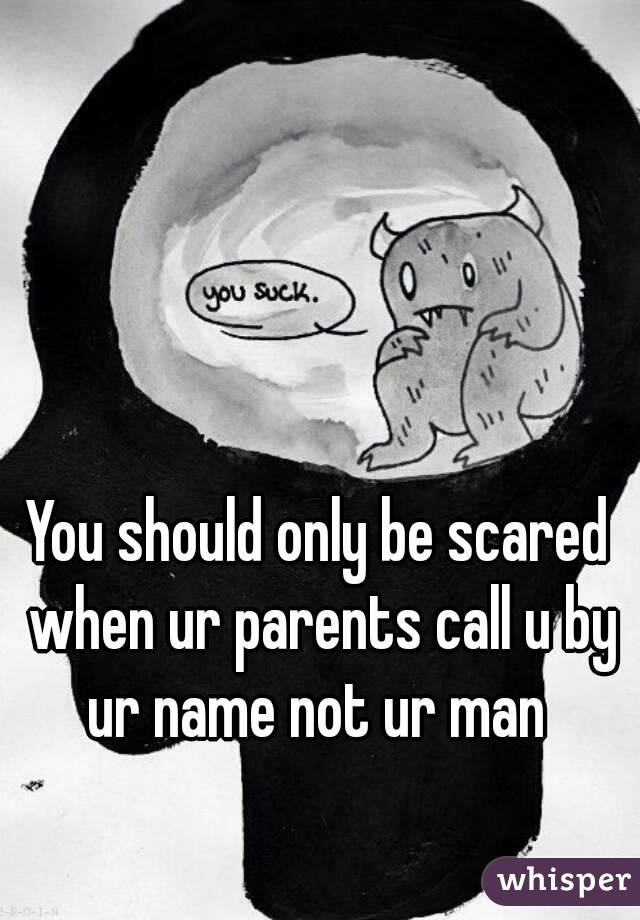You should only be scared when ur parents call u by ur name not ur man 