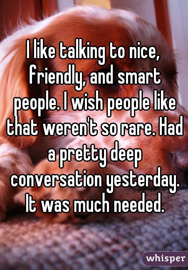 I like talking to nice, friendly, and smart people. I wish people like that weren't so rare. Had a pretty deep conversation yesterday. It was much needed.
