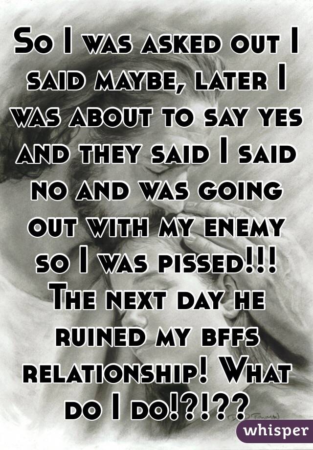 So I was asked out I said maybe, later I was about to say yes and they said I said no and was going out with my enemy so I was pissed!!! The next day he ruined my bffs relationship! What do I do!?!??