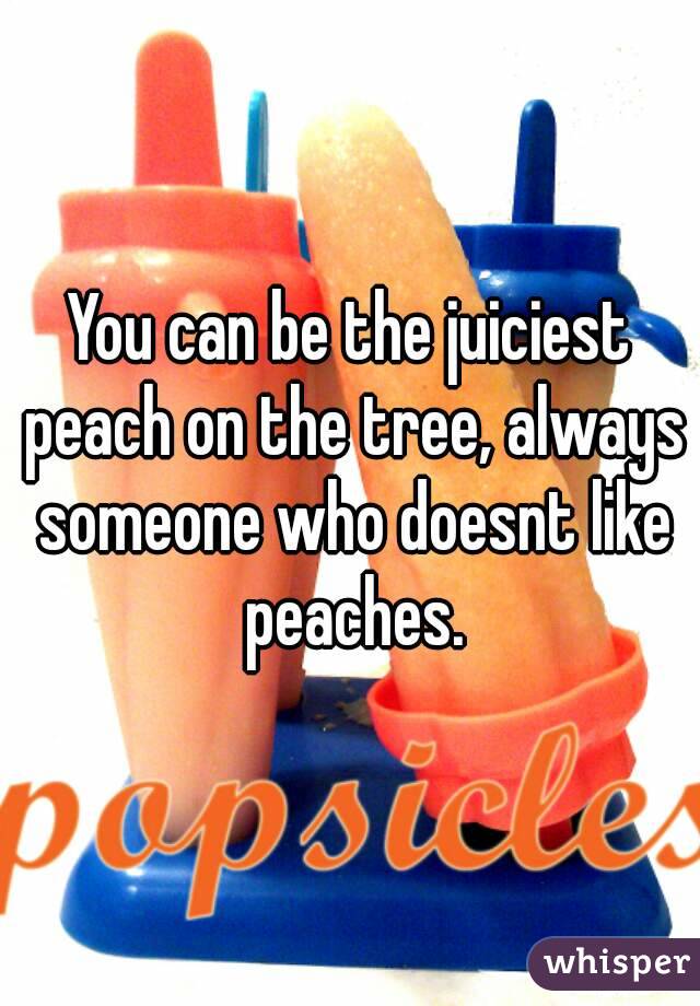 You can be the juiciest peach on the tree, always someone who doesnt like peaches.