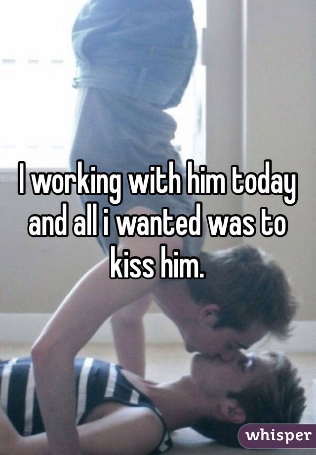 I working with him today and all i wanted was to kiss him.