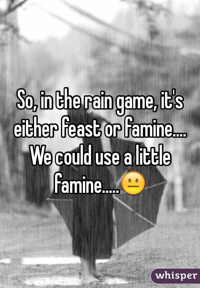 So, in the rain game, it's either feast or famine.... We could use a little famine.....😐