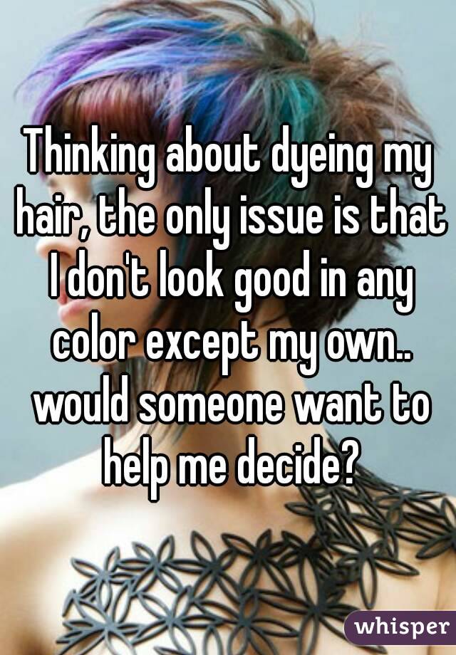 Thinking about dyeing my hair, the only issue is that I don't look good in any color except my own.. would someone want to help me decide?
