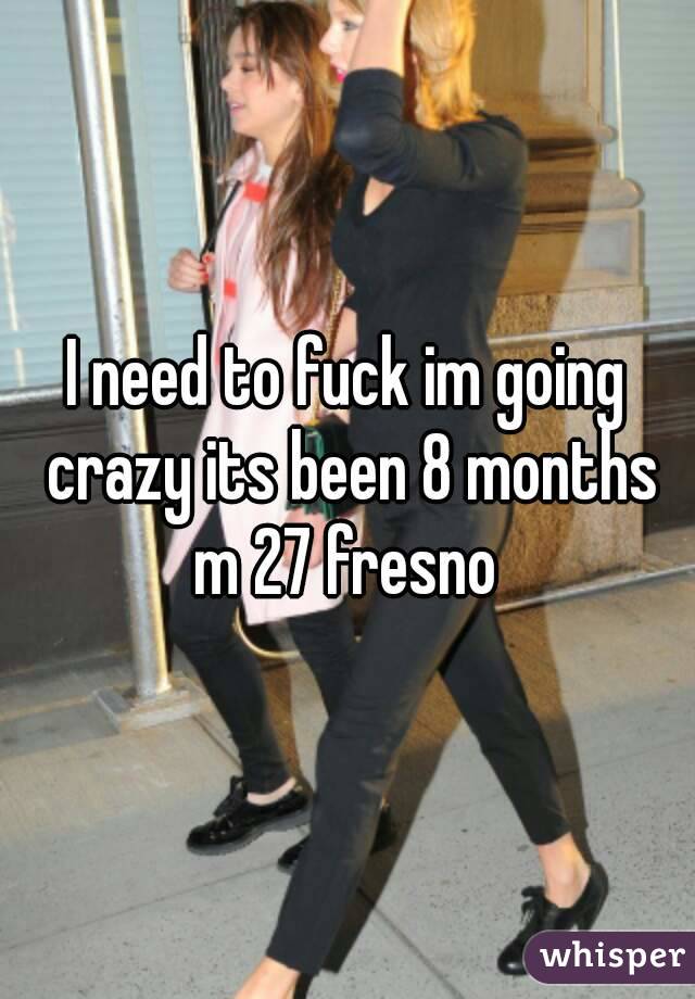 I need to fuck im going crazy its been 8 months m 27 fresno 