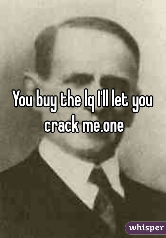 You buy the lq I'll let you crack me.one