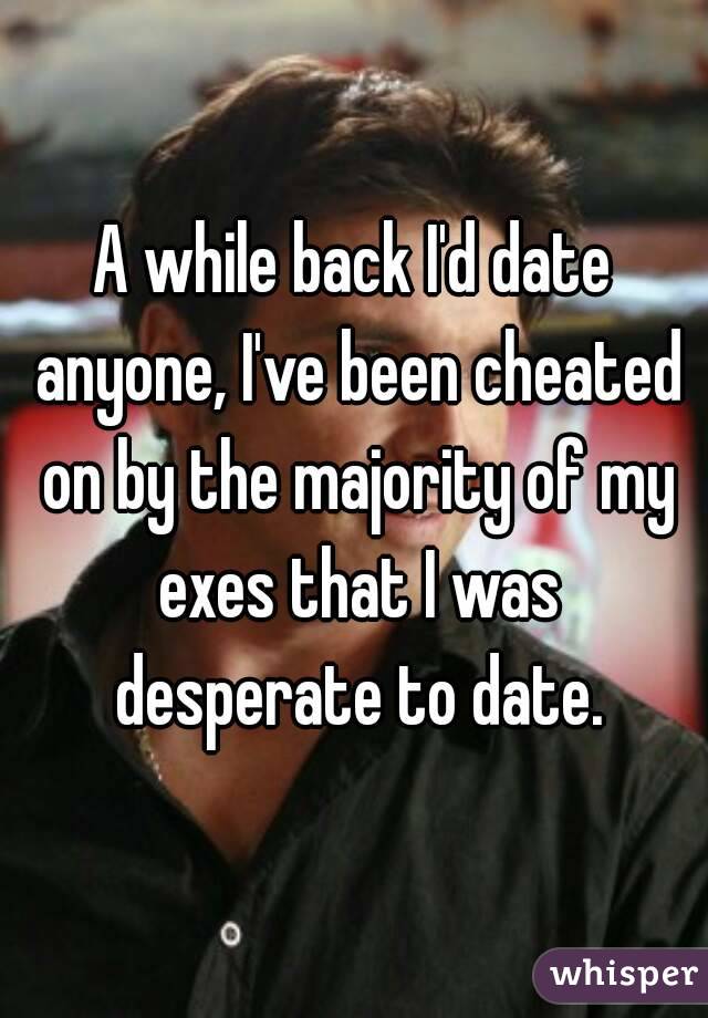 A while back I'd date anyone, I've been cheated on by the majority of my exes that I was desperate to date.