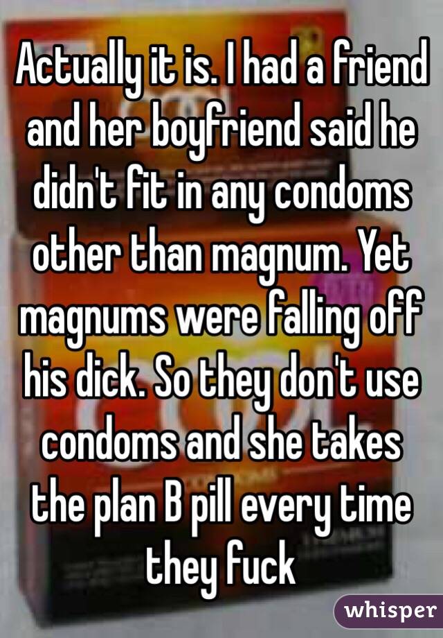 Actually it is. I had a friend and her boyfriend said he didn't fit in any condoms other than magnum. Yet magnums were falling off his dick. So they don't use condoms and she takes the plan B pill every time they fuck