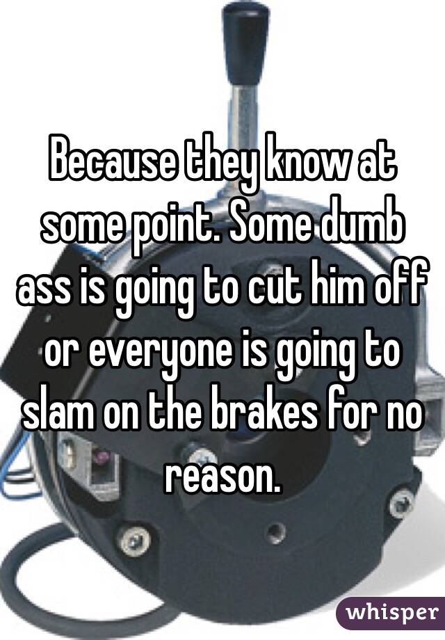 Because they know at some point. Some dumb ass is going to cut him off or everyone is going to slam on the brakes for no reason. 