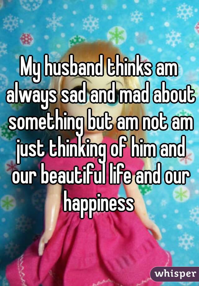 My husband thinks am always sad and mad about something but am not am just thinking of him and our beautiful life and our happiness 