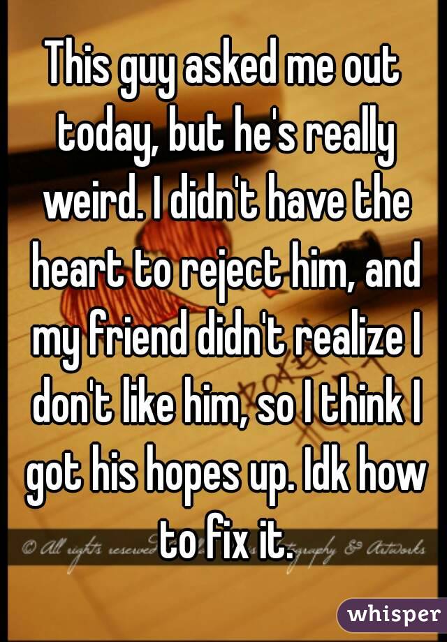 This guy asked me out today, but he's really weird. I didn't have the heart to reject him, and my friend didn't realize I don't like him, so I think I got his hopes up. Idk how to fix it.