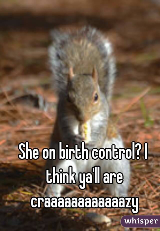 She on birth control? I think ya'll are craaaaaaaaaaaazy