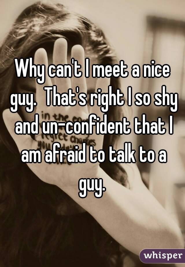 Why can't I meet a nice guy.  That's right I so shy and un-confident that I am afraid to talk to a guy. 