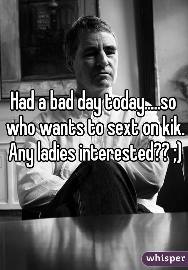 Had a bad day today.....so who wants to sext on kik. Any ladies interested?? ;)