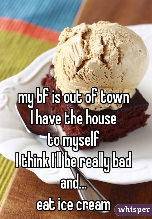 my bf is out of town
I have the house 
to myself 
I think I'll be really bad 
and...
eat ice cream 