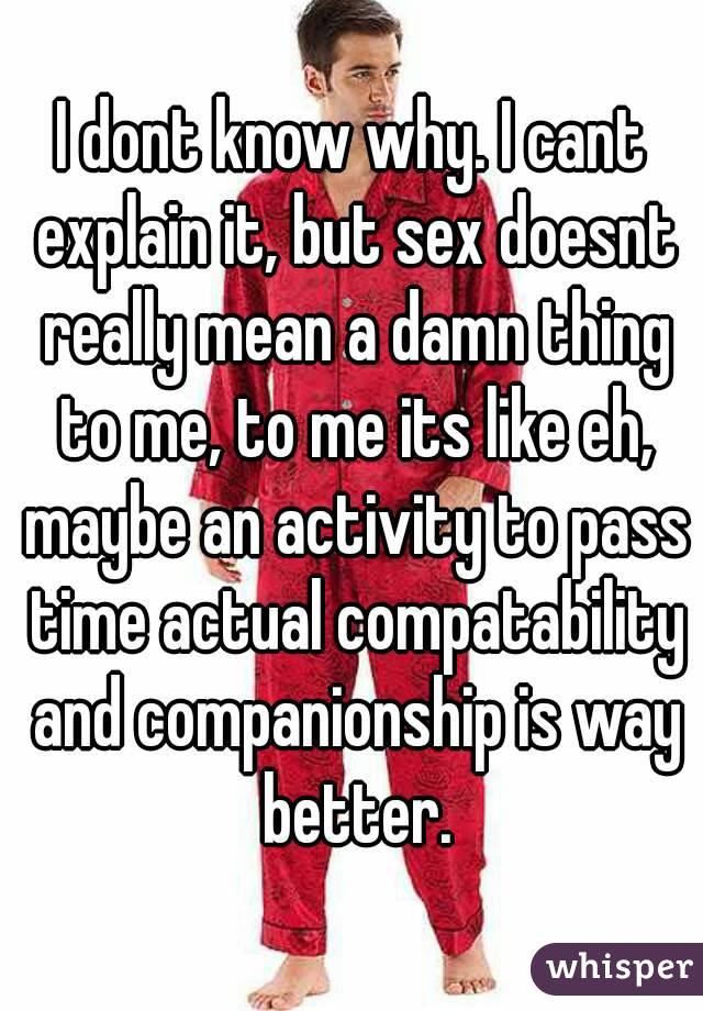 I dont know why. I cant explain it, but sex doesnt really mean a damn thing to me, to me its like eh, maybe an activity to pass time actual compatability and companionship is way better.