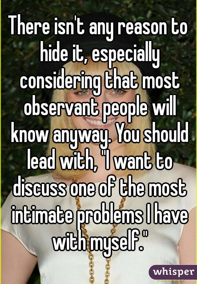 There isn't any reason to hide it, especially considering that most observant people will know anyway. You should lead with, "I want to discuss one of the most intimate problems I have with myself."