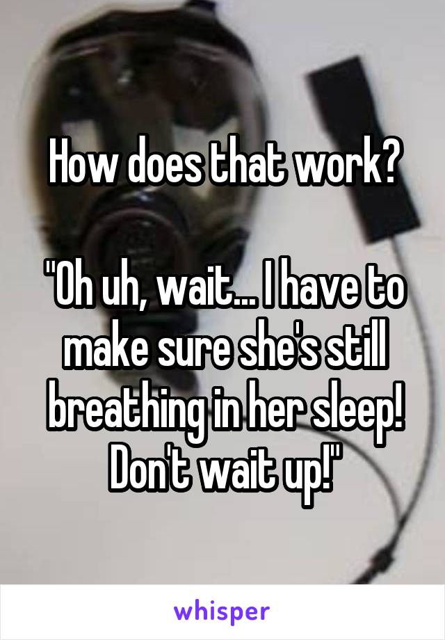 How does that work?

"Oh uh, wait... I have to make sure she's still breathing in her sleep! Don't wait up!"