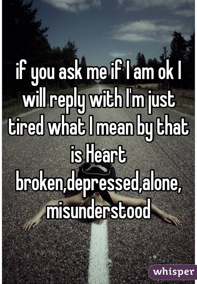 if you ask me if I am ok I will reply with I'm just tired what I mean by that is Heart broken,depressed,alone, misunderstood
