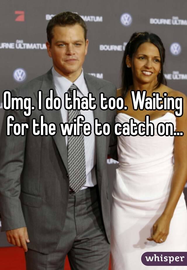 Omg. I do that too. Waiting for the wife to catch on... 
