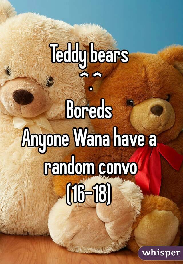 Teddy bears 
^.^
Boreds 
Anyone Wana have a  random convo 
(16-18) 

