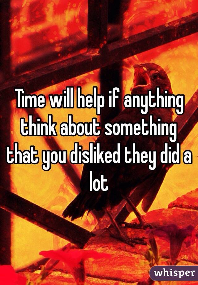 Time will help if anything think about something that you disliked they did a lot 