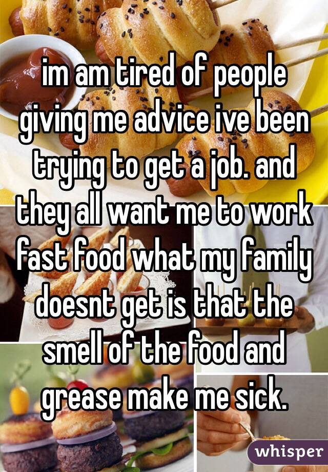 im am tired of people giving me advice ive been trying to get a job. and they all want me to work fast food what my family doesnt get is that the smell of the food and grease make me sick.