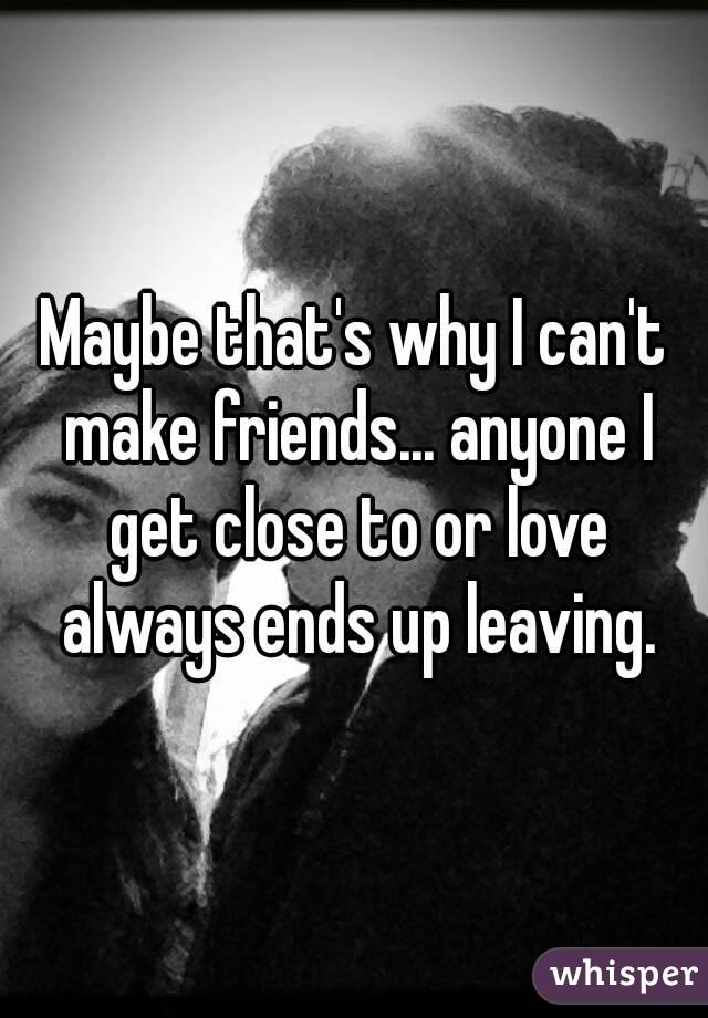 Maybe that's why I can't make friends... anyone I get close to or love always ends up leaving.