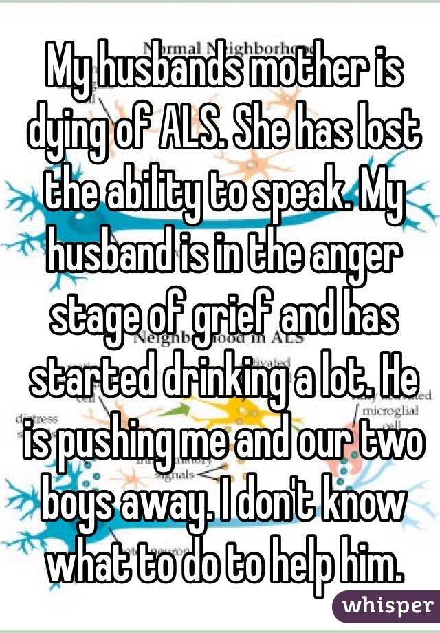 My husbands mother is dying of ALS. She has lost the ability to speak. My husband is in the anger stage of grief and has started drinking a lot. He is pushing me and our two boys away. I don't know what to do to help him. 