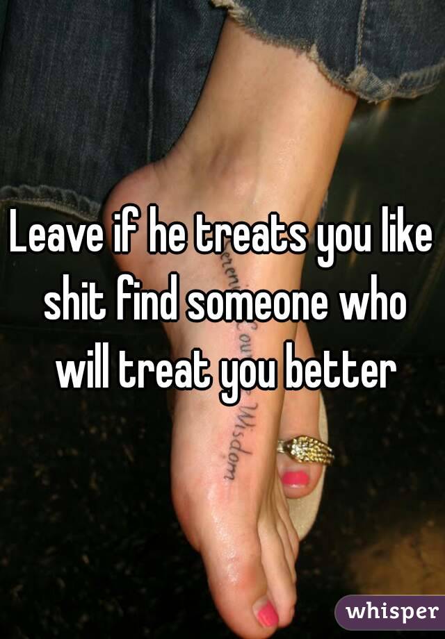 Leave if he treats you like shit find someone who will treat you better