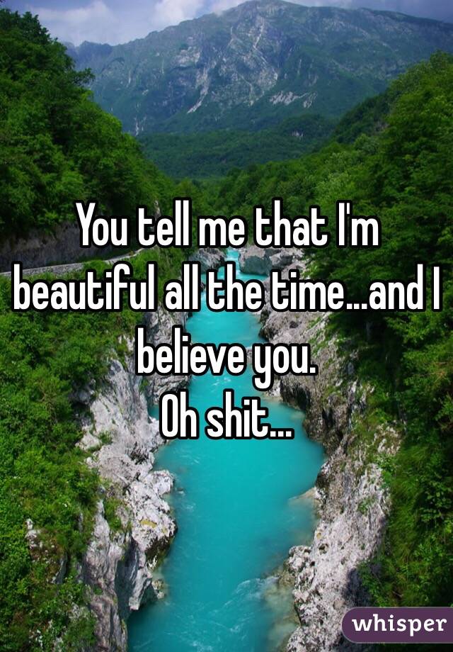 You tell me that I'm beautiful all the time...and I believe you. 
Oh shit...