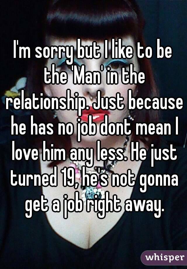 I'm sorry but I like to be the 'Man' in the relationship. Just because he has no job dont mean I love him any less. He just turned 19, he's not gonna get a job right away.