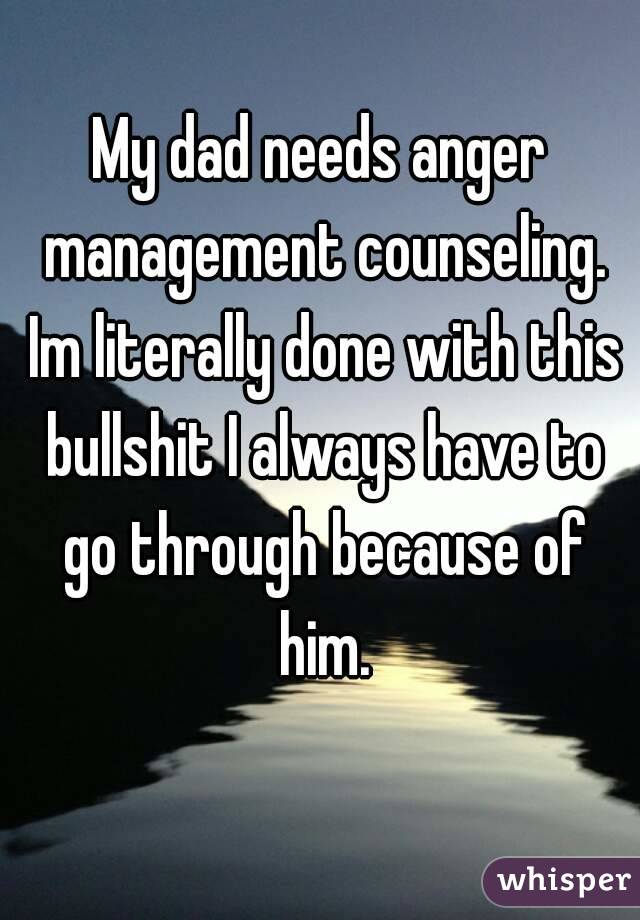 My dad needs anger management counseling. Im literally done with this bullshit I always have to go through because of him.