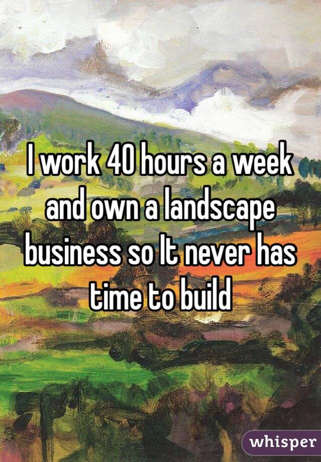 I work 40 hours a week and own a landscape business so It never has time to build