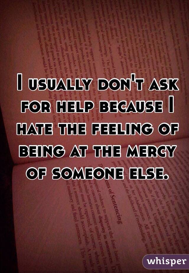 I usually don't ask for help because I hate the feeling of being at the mercy of someone else.