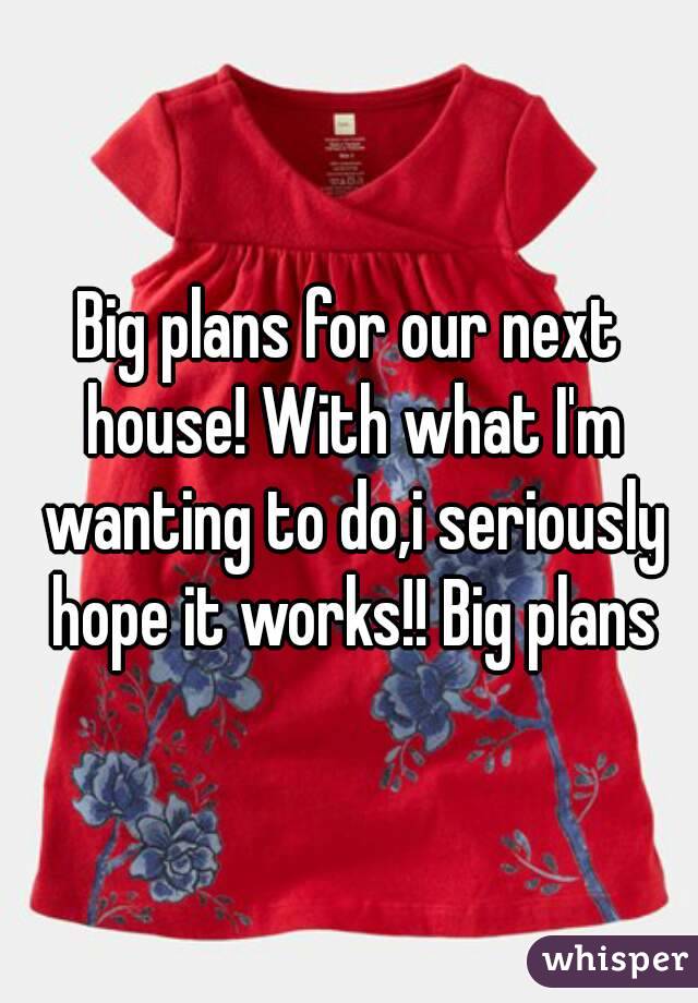 Big plans for our next house! With what I'm wanting to do,i seriously hope it works!! Big plans