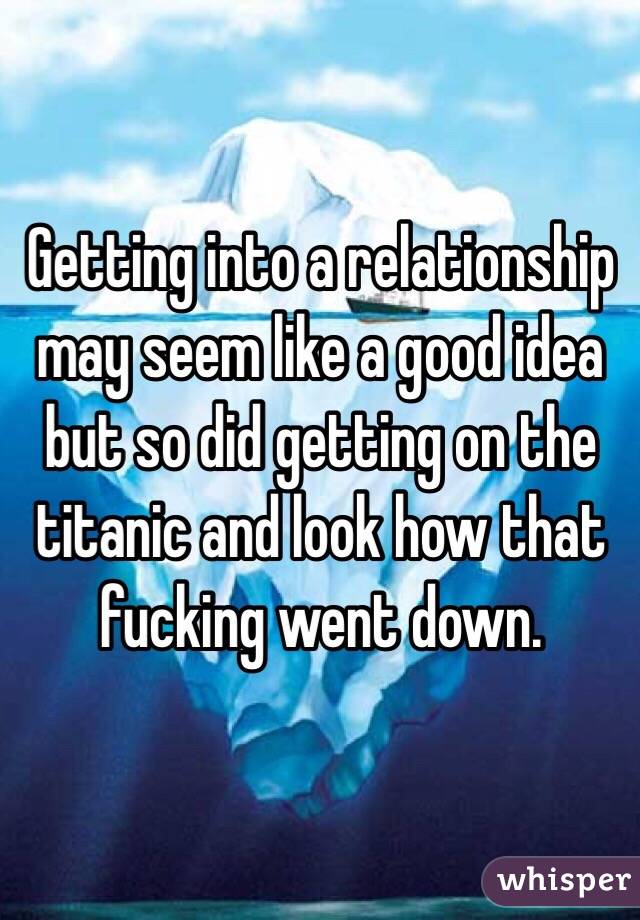 Getting into a relationship may seem like a good idea but so did getting on the titanic and look how that fucking went down.