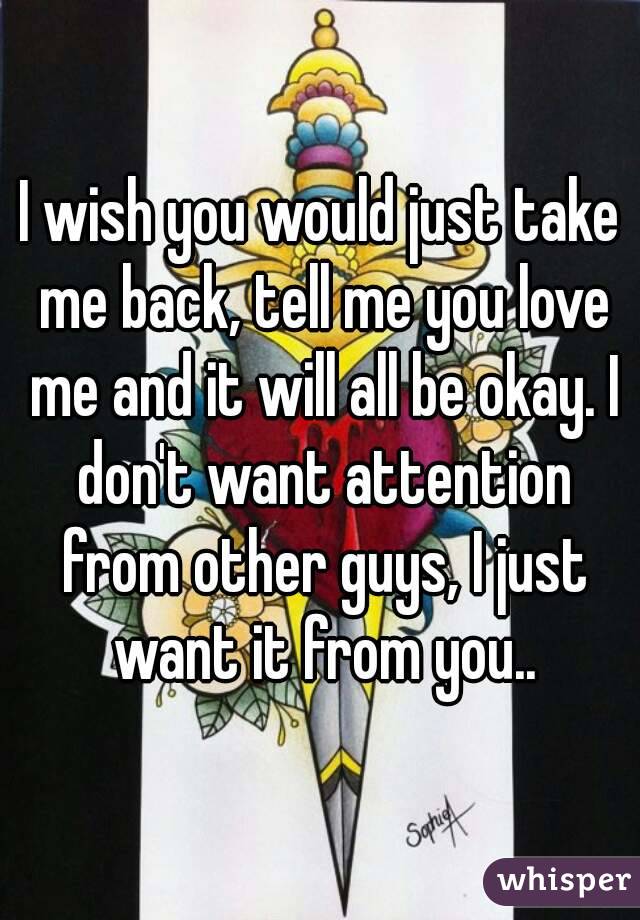 I wish you would just take me back, tell me you love me and it will all be okay. I don't want attention from other guys, I just want it from you..