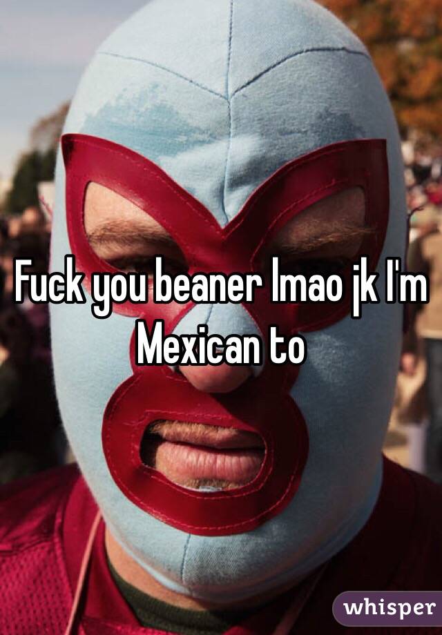 Fuck you beaner lmao jk I'm Mexican to 