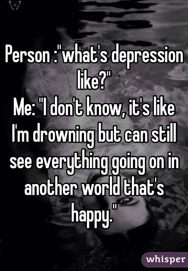 Person :"what's depression like?"
Me: "I don't know, it's like I'm drowning but can still see everything going on in another world that's happy."