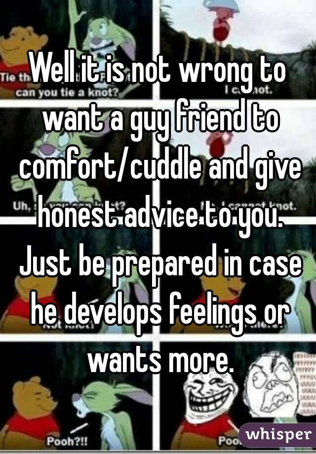 Well it is not wrong to want a guy friend to comfort/cuddle and give honest advice to you. Just be prepared in case he develops feelings or wants more.